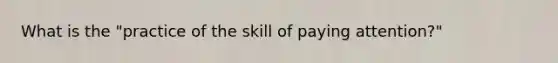 What is the "practice of the skill of paying attention?"