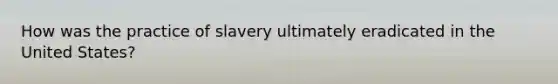 How was the practice of slavery ultimately eradicated in the United States?