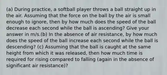 (a) During practice, a softball player throws a ball straight up in the air. Assuming that the force on the ball by the air is small enough to ignore, then by how much does the speed of the ball decrease each second while the ball is ascending? Give your answer in m/s.(b) In the absence of air resistance, by how much does the speed of the ball increase each second while the ball is descending? (c) Assuming that the ball is caught at the same height from which it was released, then how much time is required for rising compared to falling (again in the absence of significant air resistance)?