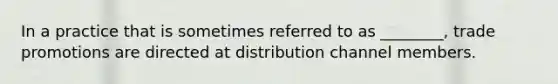 In a practice that is sometimes referred to as ________, trade promotions are directed at distribution channel members.