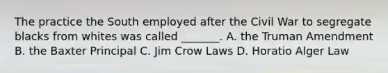 The practice the South employed after the Civil War to segregate blacks from whites was called _______. A. the Truman Amendment B. the Baxter Principal C. Jim Crow Laws D. Horatio Alger Law