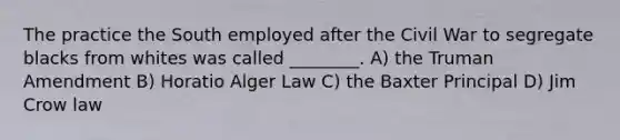 The practice the South employed after the Civil War to segregate blacks from whites was called ________. A) the Truman Amendment B) Horatio Alger Law C) the Baxter Principal D) Jim Crow law