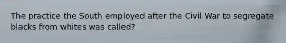 The practice the South employed after the Civil War to segregate blacks from whites was called?