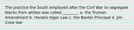 The practice the South employed after the Civil War to segregate blacks from whites was called ________. a. the Truman Amendment b. Horatio Alger Law c. the Baxter Principal d. Jim Crow law