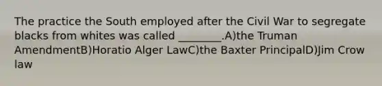 The practice the South employed after the Civil War to segregate blacks from whites was called ________.A)the Truman AmendmentB)Horatio Alger LawC)the Baxter PrincipalD)Jim Crow law