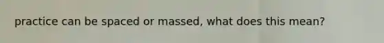 practice can be spaced or massed, what does this mean?