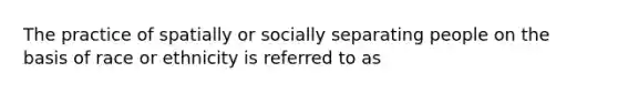 The practice of spatially or socially separating people on the basis of race or ethnicity is referred to as