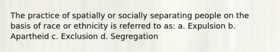 The practice of spatially or socially separating people on the basis of race or ethnicity is referred to as: a. Expulsion b. Apartheid c. Exclusion d. Segregation