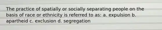 The practice of spatially or socially separating people on the basis of race or ethnicity is referred to as: a. expulsion b. apartheid c. exclusion d. segregation