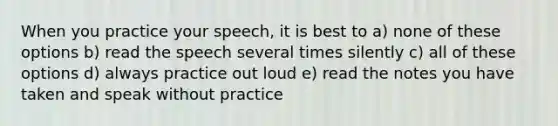 When you practice your speech, it is best to a) none of these options b) read the speech several times silently c) all of these options d) always practice out loud e) read the notes you have taken and speak without practice