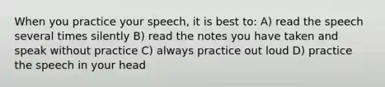 When you practice your speech, it is best to: A) read the speech several times silently B) read the notes you have taken and speak without practice C) always practice out loud D) practice the speech in your head