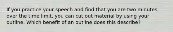 If you practice your speech and find that you are two minutes over the time limit, you can cut out material by using your outline. Which benefit of an outline does this describe?