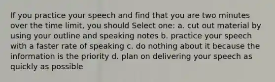 If you practice your speech and find that you are two minutes over the time limit, you should Select one: a. cut out material by using your outline and speaking notes b. practice your speech with a faster rate of speaking c. do nothing about it because the information is the priority d. plan on delivering your speech as quickly as possible