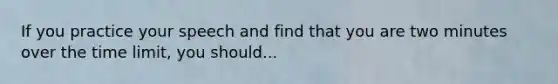If you practice your speech and find that you are two minutes over the time limit, you should...