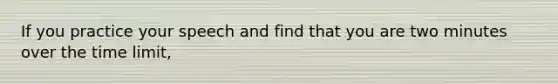 If you practice your speech and find that you are two minutes over the time limit,