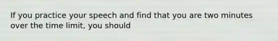 If you practice your speech and find that you are two minutes over the time limit, you should