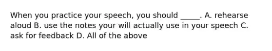 When you practice your speech, you should _____. A. rehearse aloud B. use the notes your will actually use in your speech C. ask for feedback D. All of the above