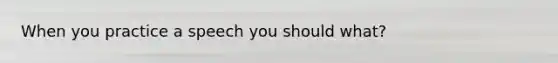 When you practice a speech you should what?