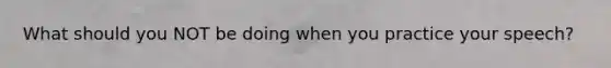What should you NOT be doing when you practice your speech?