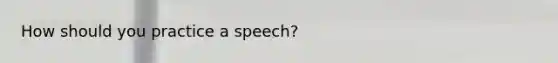 How should you practice a speech?