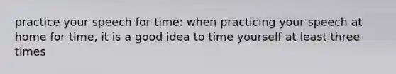 practice your speech for time: when practicing your speech at home for time, it is a good idea to time yourself at least three times