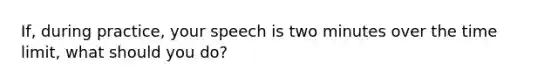 If, during practice, your speech is two minutes over the time limit, what should you do?