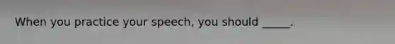 When you practice your speech, you should _____.