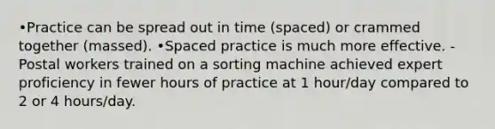 •Practice can be spread out in time (spaced) or crammed together (massed). •Spaced practice is much more effective. -Postal workers trained on a sorting machine achieved expert proficiency in fewer hours of practice at 1 hour/day compared to 2 or 4 hours/day.