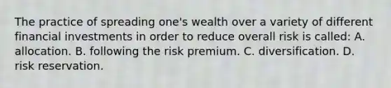 The practice of spreading one's wealth over a variety of different financial investments in order to reduce overall risk is called: A. allocation. B. following the risk premium. C. diversification. D. risk reservation.