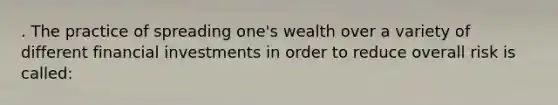 . The practice of spreading one's wealth over a variety of different financial investments in order to reduce overall risk is called: