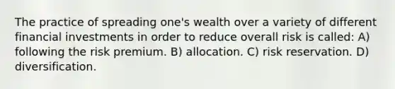 The practice of spreading one's wealth over a variety of different financial investments in order to reduce overall risk is called: A) following the risk premium. B) allocation. C) risk reservation. D) diversification.