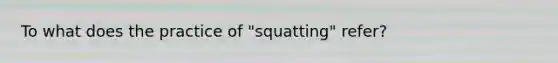 To what does the practice of "squatting" refer?