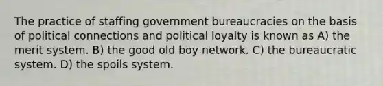 The practice of staffing government bureaucracies on the basis of political connections and political loyalty is known as A) the merit system. B) the good old boy network. C) the bureaucratic system. D) the spoils system.