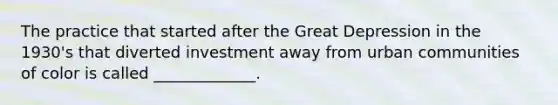 The practice that started after the Great Depression in the 1930's that diverted investment away from urban communities of color is called _____________.