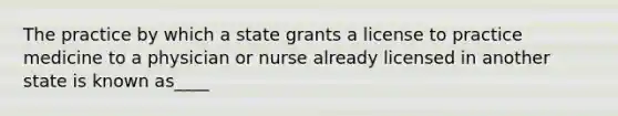 The practice by which a state grants a license to practice medicine to a physician or nurse already licensed in another state is known as____