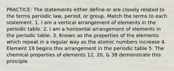 PRACTICE: The statements either define or are closely related to the terms periodic law, period, or group. Match the terms to each statement. 1. I am a vertical arrangement of elements in <a href='https://www.questionai.com/knowledge/kIrBULvFQz-the-periodic-table' class='anchor-knowledge'>the periodic table</a>. 2. I am a horizontal arrangement of elements in the periodic table. 3. Known as the properties of the elements which repeat in a regular way as the atomic numbers increase 4. Element 19 begins this arrangement in the periodic table 5. The chemical properties of elements 12, 20, & 38 demonstrate this principle