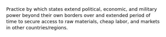 Practice by which states extend political, economic, and military power beyond their own borders over and extended period of time to secure access to raw materials, cheap labor, and markets in other countries/regions.