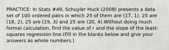 PRACTICE: In Stats #49, Schuyler Huck (2008) presents a data set of 100 ordered pairs in which 25 of them are (17, 1), 25 are (18, 2), 25 are (19, 3) and 25 are (20, 4).Without doing much formal calculation, find the value of r and the slope of the least-squares regression line.(Fill in the blanks below and give your answers as whole numbers.)