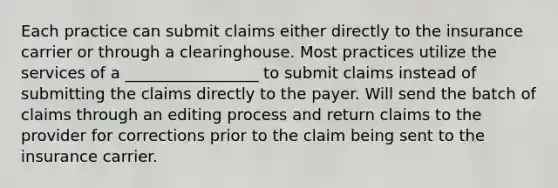 Each practice can submit claims either directly to the insurance carrier or through a clearinghouse. Most practices utilize the services of a _________________ to submit claims instead of submitting the claims directly to the payer. Will send the batch of claims through an editing process and return claims to the provider for corrections prior to the claim being sent to the insurance carrier.