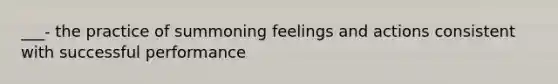 ___- the practice of summoning feelings and actions consistent with successful performance