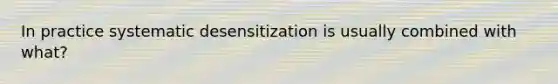 In practice systematic desensitization is usually combined with what?