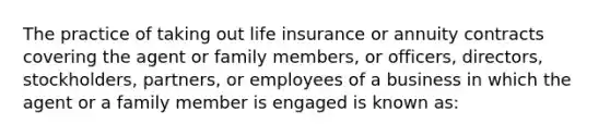 The practice of taking out life insurance or annuity contracts covering the agent or family members, or officers, directors, stockholders, partners, or employees of a business in which the agent or a family member is engaged is known as: