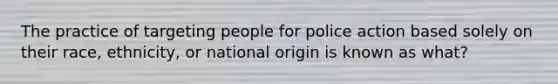 The practice of targeting people for police action based solely on their race, ethnicity, or national origin is known as what?