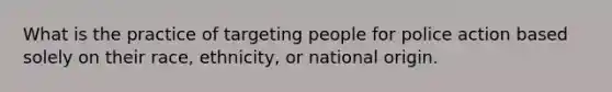 What is the practice of targeting people for police action based solely on their race, ethnicity, or national origin.