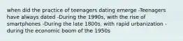 when did the practice of teenagers dating emerge -Teenagers have always dated -During the 1990s, with the rise of smartphones -During the late 1800s, with rapid urbanization -during the economic boom of the 1950s