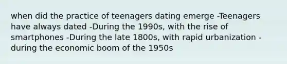 when did the practice of teenagers dating emerge -Teenagers have always dated -During the 1990s, with the rise of smartphones -During the late 1800s, with rapid urbanization -during the economic boom of the 1950s