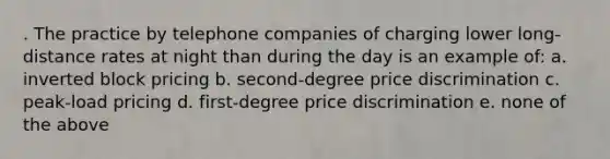 . The practice by telephone companies of charging lower long-distance rates at night than during the day is an example of: a. inverted block pricing b. second-degree price discrimination c. peak-load pricing d. first-degree price discrimination e. none of the above