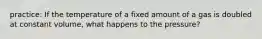 practice: If the temperature of a fixed amount of a gas is doubled at constant volume, what happens to the pressure?