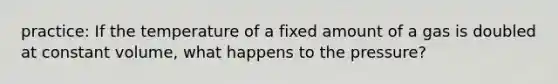 practice: If the temperature of a fixed amount of a gas is doubled at constant volume, what happens to the pressure?