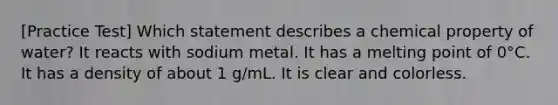 [Practice Test] Which statement describes a chemical property of water? It reacts with sodium metal. It has a melting point of 0°C. It has a density of about 1 g/mL. It is clear and colorless.